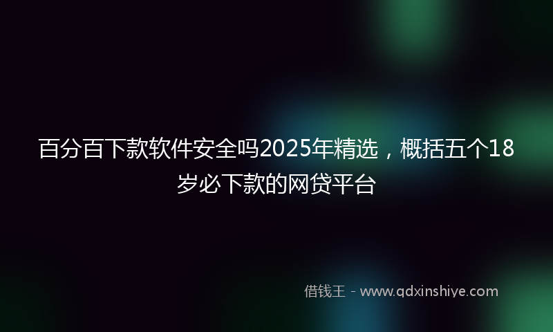 百分百下款软件安全吗2025年精选，概括五个18岁必下款的网贷平台