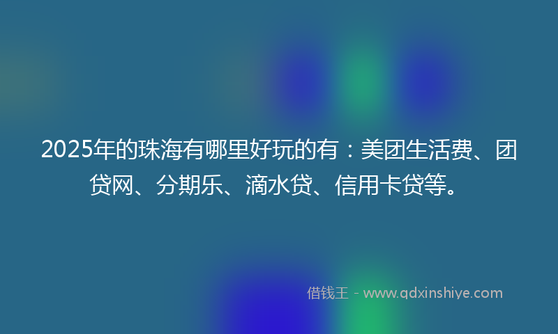 2025年的珠海有哪里好玩的有：美团生活费、团贷网、分期乐、滴水贷、信用卡贷等。