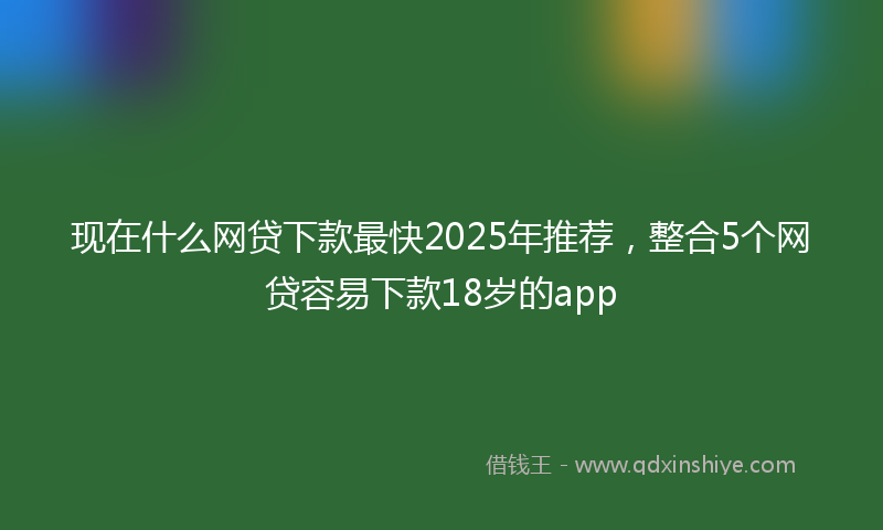 现在什么网贷下款最快2025年推荐，整合5个网贷容易下款18岁的app