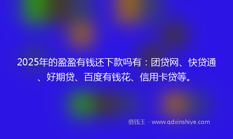 2025年的盈盈有钱还下款吗有：团贷网、快贷通、好期贷、百度有钱花、信用卡贷等。