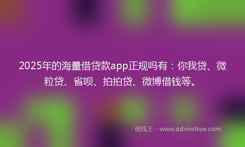 2025年的海量借贷款app正规吗有：你我贷、微粒贷、省呗、拍拍贷、微博借钱等。