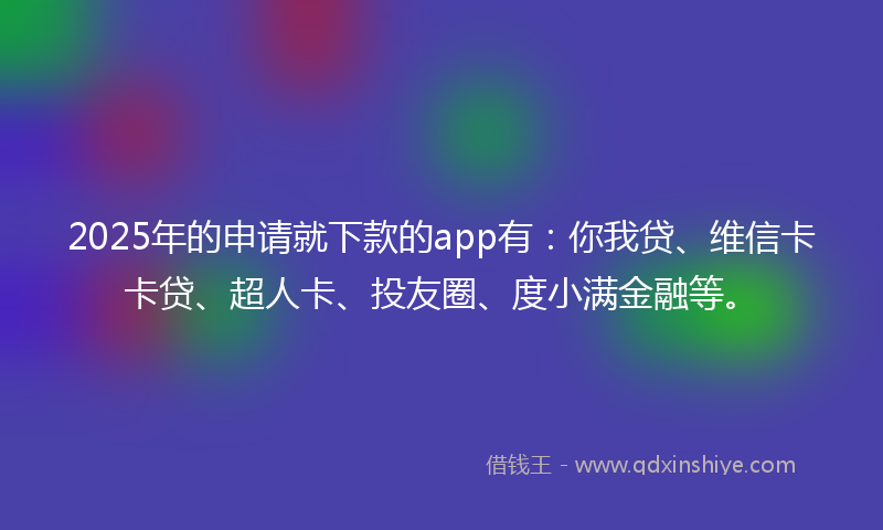 2025年的申请就下款的app有:你我贷、维信卡卡贷、超人卡、投友圈、度小满金融等。