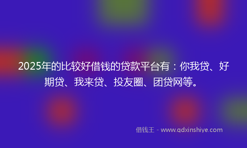 2025年的比较好借钱的贷款平台有：你我贷、好期贷、我来贷、投友圈、团贷网等。