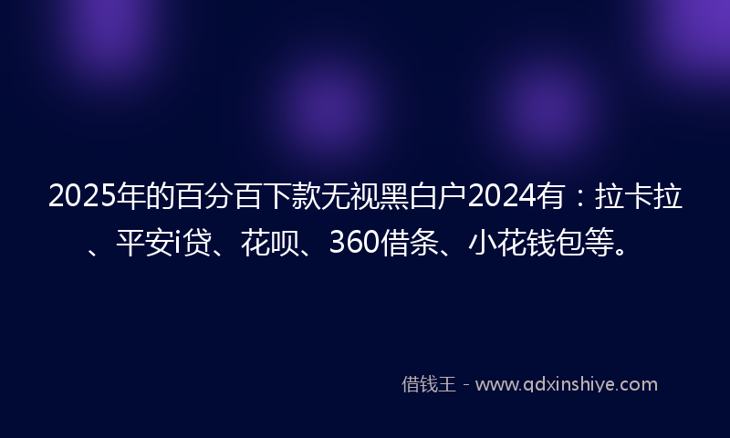 2025年的百分百下款无视黑白户2024有：拉卡拉、平安i贷、花呗、360借条、小花钱包等。