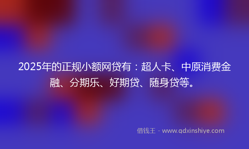 2025年的正规小额网贷有：超人卡、中原消费金融、分期乐、好期贷、随身贷等。