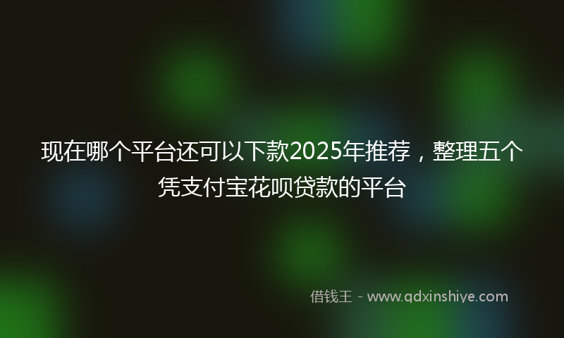 现在哪个平台还可以下款2025年推荐，整理五个凭支付宝花呗贷款的平台