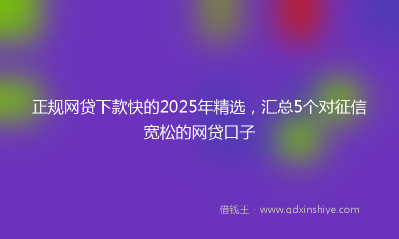 正规网贷下款快的2025年精选，汇总5个对征信宽松的网贷口子