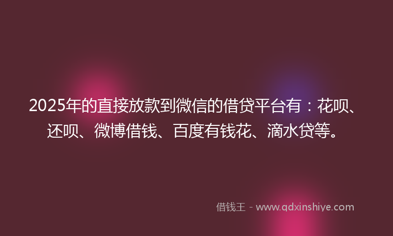 2025年的直接放款到微信的借贷平台有：花呗、还呗、微博借钱、百度有钱花、滴水贷等。