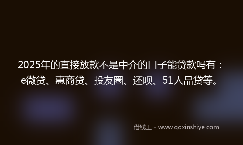 2025年的直接放款不是中介的口子能贷款吗有：e微贷、惠商贷、投友圈、还呗、51人品贷等。