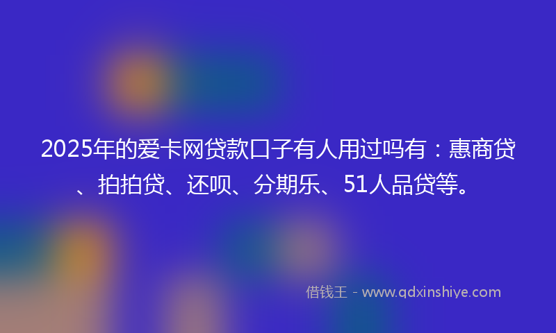 2025年的爱卡网贷款口子有人用过吗有：惠商贷、拍拍贷、还呗、分期乐、51人品贷等。