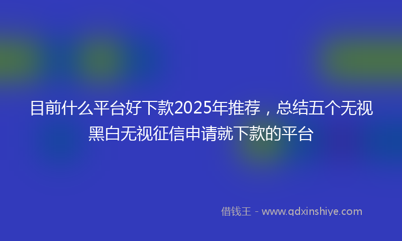 目前什么平台好下款2025年推荐，总结五个无视黑白无视征信申请就下款的平台