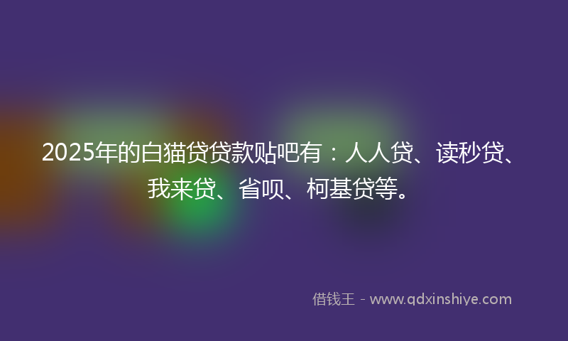 2025年的白猫贷贷款贴吧有：人人贷、读秒贷、我来贷、省呗、柯基贷等。