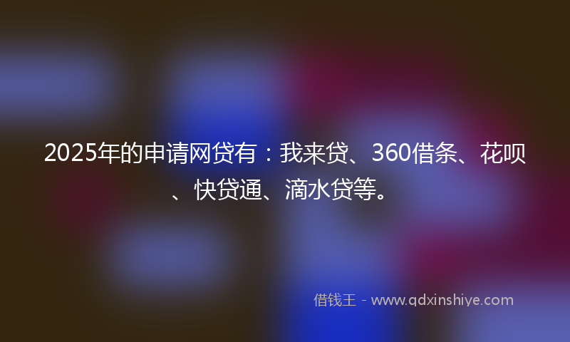 2025年的申请网贷有：我来贷、360借条、花呗、快贷通、滴水贷等。