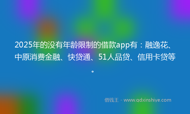 2025年的没有年龄限制的借款app有：融逸花、中原消费金融、快贷通、51人品贷、信用卡贷等。