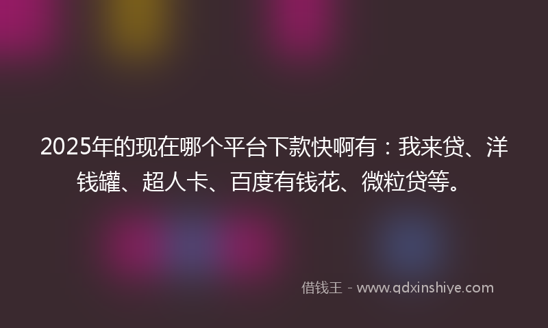 2025年的现在哪个平台下款快啊有：我来贷、洋钱罐、超人卡、百度有钱花、微粒贷等。
