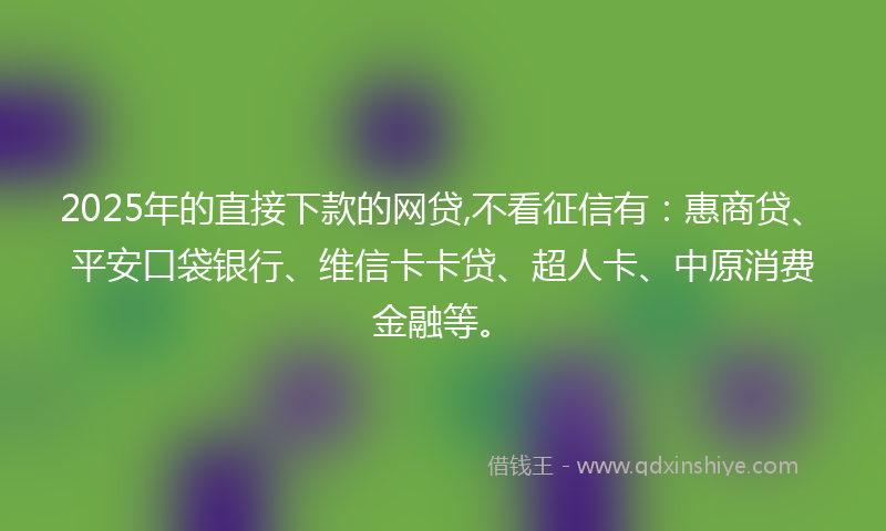 2025年的直接下款的网贷,不看征信有：惠商贷、平安口袋银行、维信卡卡贷、超人卡、中原消费金融等。