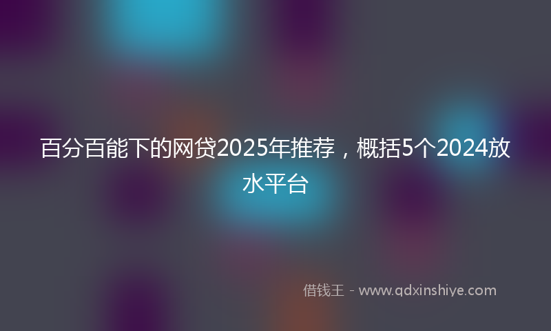 百分百能下的网贷2025年推荐，概括5个2024放水平台