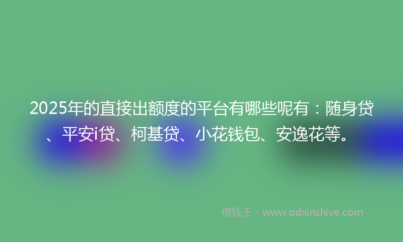 2025年的直接出额度的平台有哪些呢有：随身贷、平安i贷、柯基贷、小花钱包、安逸花等。