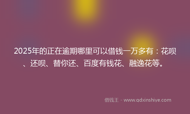 2025年的正在逾期哪里可以借钱一万多有：花呗、还呗、替你还、百度有钱花、融逸花等。