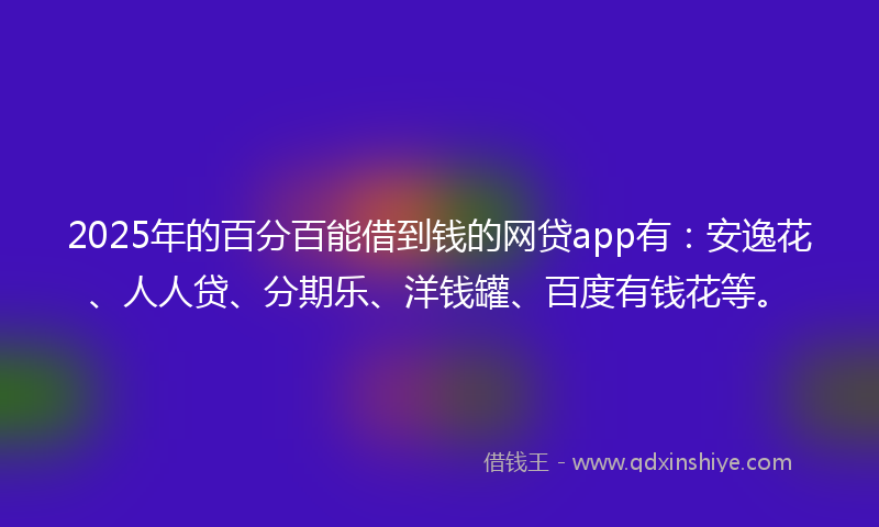 2025年的百分百能借到钱的网贷app有：安逸花、人人贷、分期乐、洋钱罐、百度有钱花等。