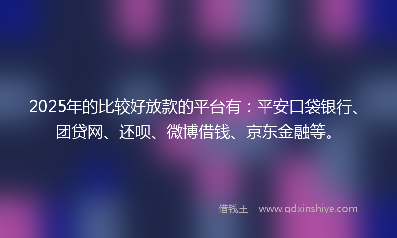 2025年的比较好放款的平台有：平安口袋银行、团贷网、还呗、微博借钱、京东金融等。