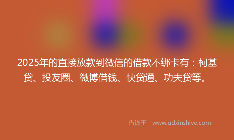 2025年的直接放款到微信的借款不绑卡有：柯基贷、投友圈、微博借钱、快贷通、功夫贷等。