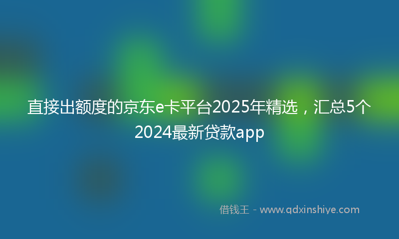 直接出额度的京东e卡平台2025年精选，汇总5个2024最新贷款app