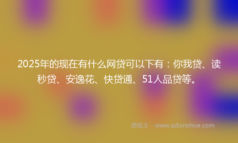 2025年的现在有什么网贷可以下有：你我贷、读秒贷、安逸花、快贷通、51人品贷等。