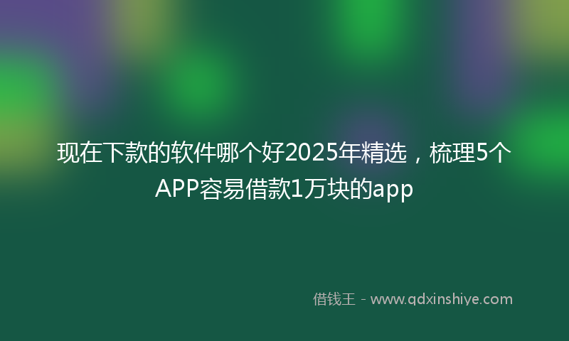 现在下款的软件哪个好2025年精选，梳理5个APP容易借款1万块的app