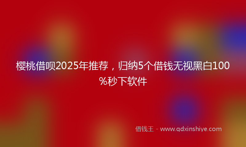 樱桃借呗2025年推荐，归纳5个借钱无视黑白100%秒下软件