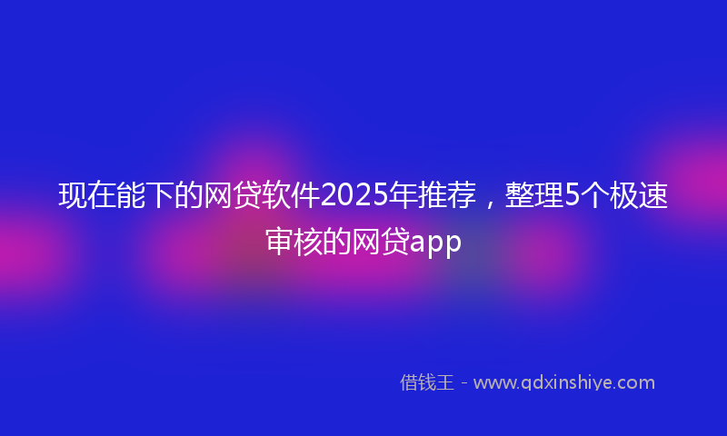 现在能下的网贷软件2025年推荐，整理5个极速审核的网贷app