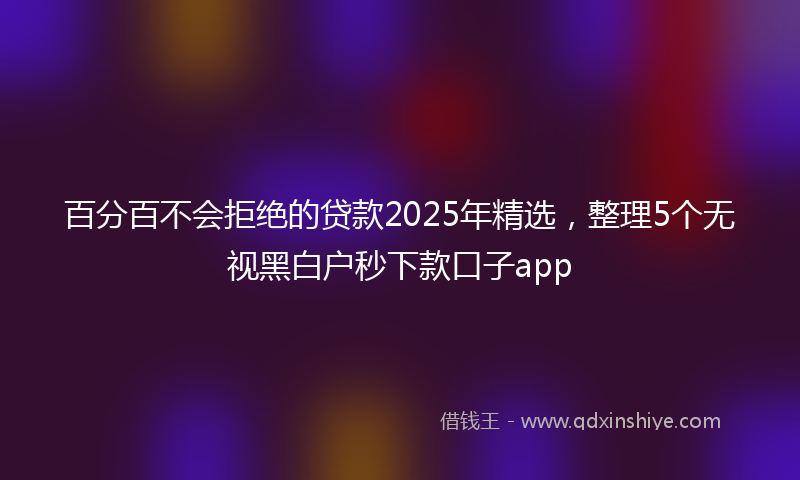 百分百不会拒绝的贷款2025年精选，整理5个无视黑白户秒下款口子app