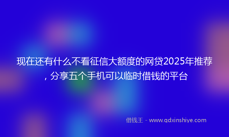 现在还有什么不看征信大额度的网贷2025年推荐,分享五个手机可以临时借钱的平台