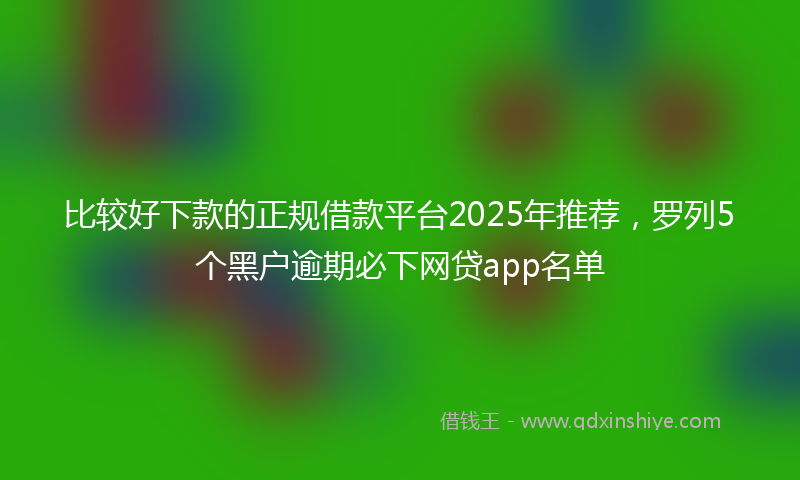 比较好下款的正规借款平台2025年推荐，罗列5个黑户逾期必下网贷app名单