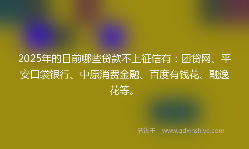 2025年的目前哪些贷款不上征信有：团贷网、平安口袋银行、中原消费金融、百度有钱花、融逸花等。