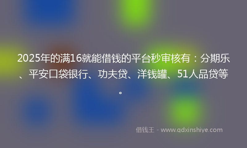 2025年的满16就能借钱的平台秒审核有：分期乐、平安口袋银行、功夫贷、洋钱罐、51人品贷等。