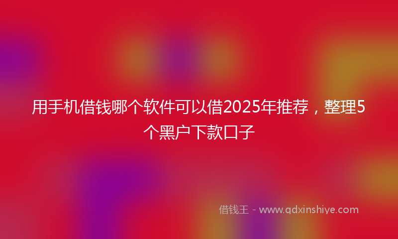 用手机借钱哪个软件可以借2025年推荐，整理5个黑户下款口子