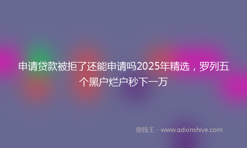 申请贷款被拒了还能申请吗2025年精选，罗列五个黑户烂户秒下一万