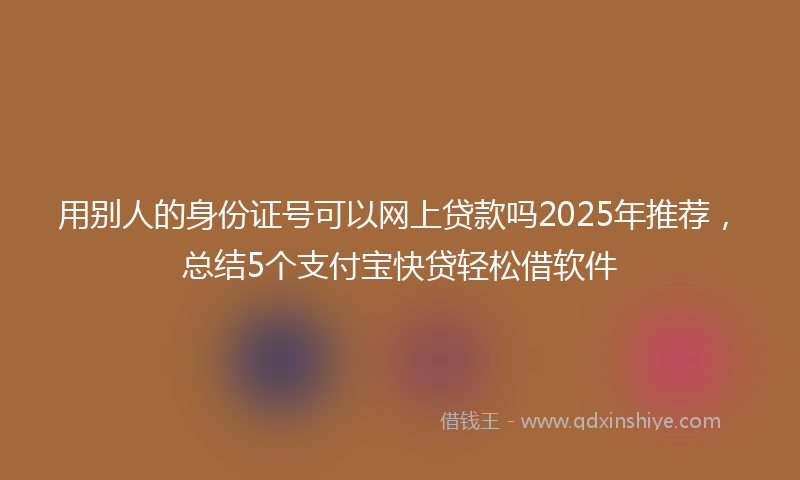 用别人的身份证号可以网上贷款吗2025年推荐，总结5个支付宝快贷轻松借软件