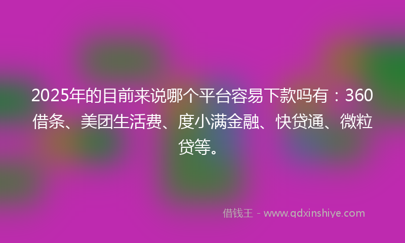 2025年的目前来说哪个平台容易下款吗有：360借条、美团生活费、度小满金融、快贷通、微粒贷等。