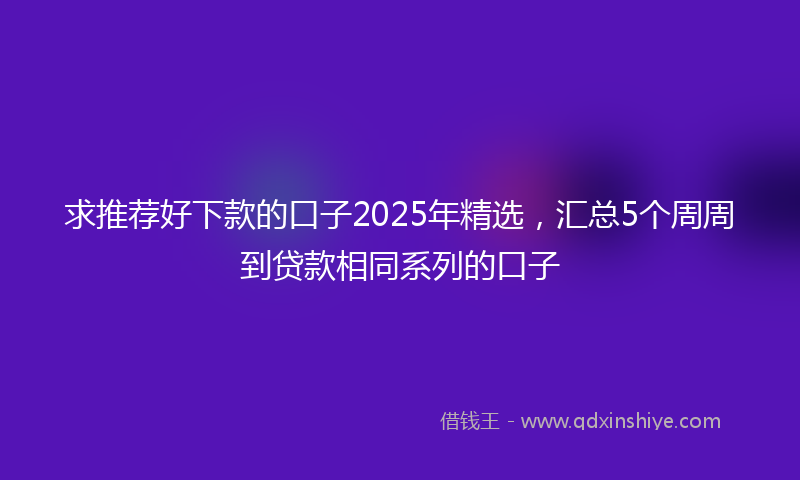 求推荐好下款的口子2025年精选，汇总5个周周到贷款相同系列的口子