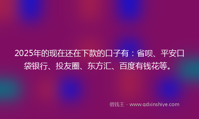 2025年的现在还在下款的口子有：省呗、平安口袋银行、投友圈、东方汇、百度有钱花等。
