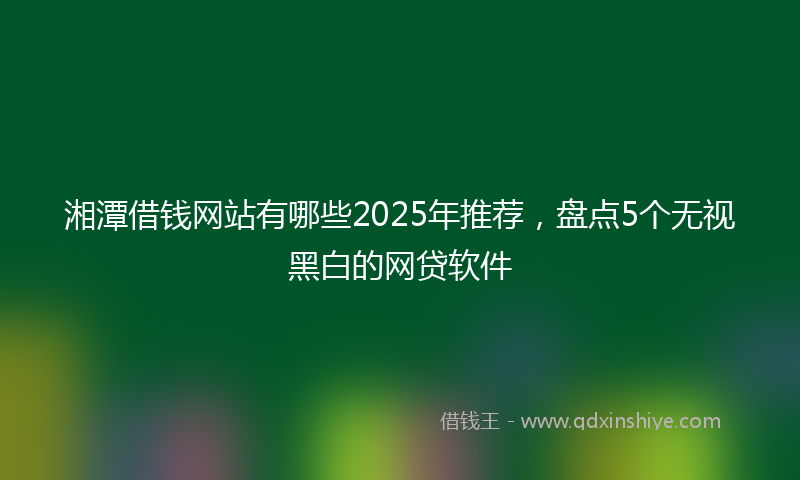 湘潭借钱网站有哪些2025年推荐，盘点5个无视黑白的网贷软件