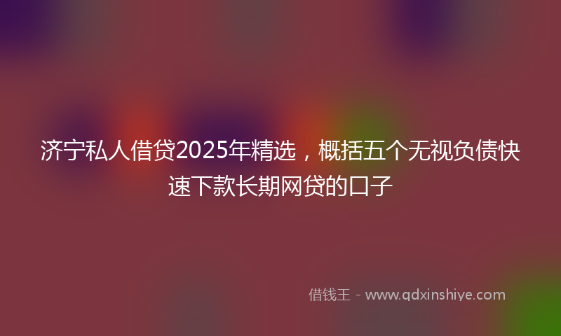 济宁私人借贷2025年精选，概括五个无视负债快速下款长期网贷的口子