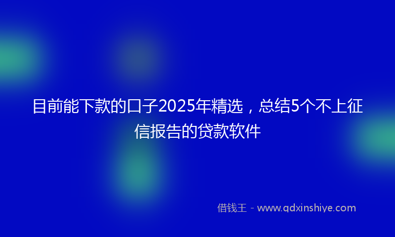 目前能下款的口子2025年精选，总结5个不上征信报告的贷款软件