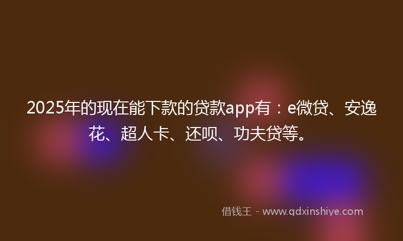 2025年的现在能下款的贷款app有：e微贷、安逸花、超人卡、还呗、功夫贷等。