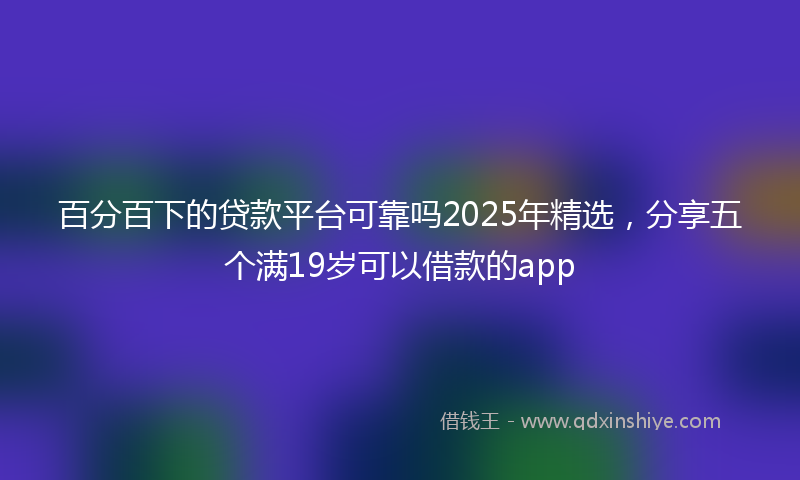百分百下的贷款平台可靠吗2025年精选，分享五个满19岁可以借款的app