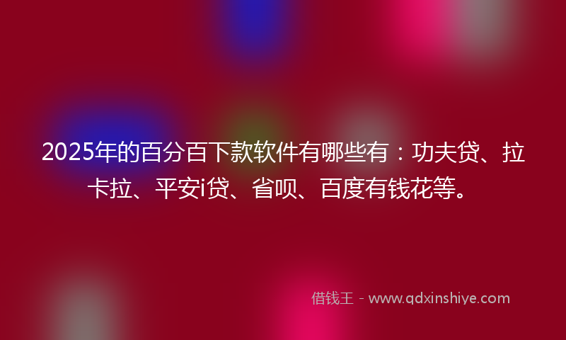 2025年的百分百下款软件有哪些有：功夫贷、拉卡拉、平安i贷、省呗、百度有钱花等。