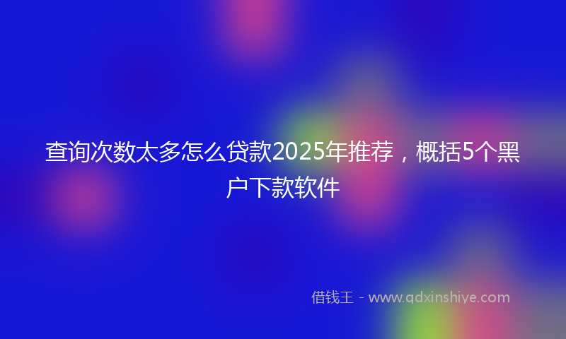查询次数太多怎么贷款2025年推荐，概括5个黑户下款软件