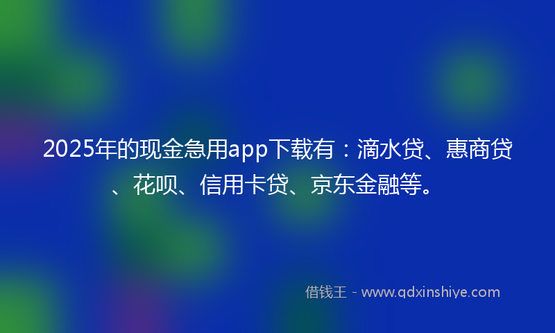 2025年的现金急用app下载有：滴水贷、惠商贷、花呗、信用卡贷、京东金融等。